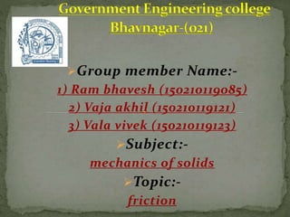 Group member Name:-
1) Ram bhavesh (150210119085)
2) Vaja akhil (150210119121)
3) Vala vivek (150210119123)
Subject:-
mechanics of solids
Topic:-
friction
 