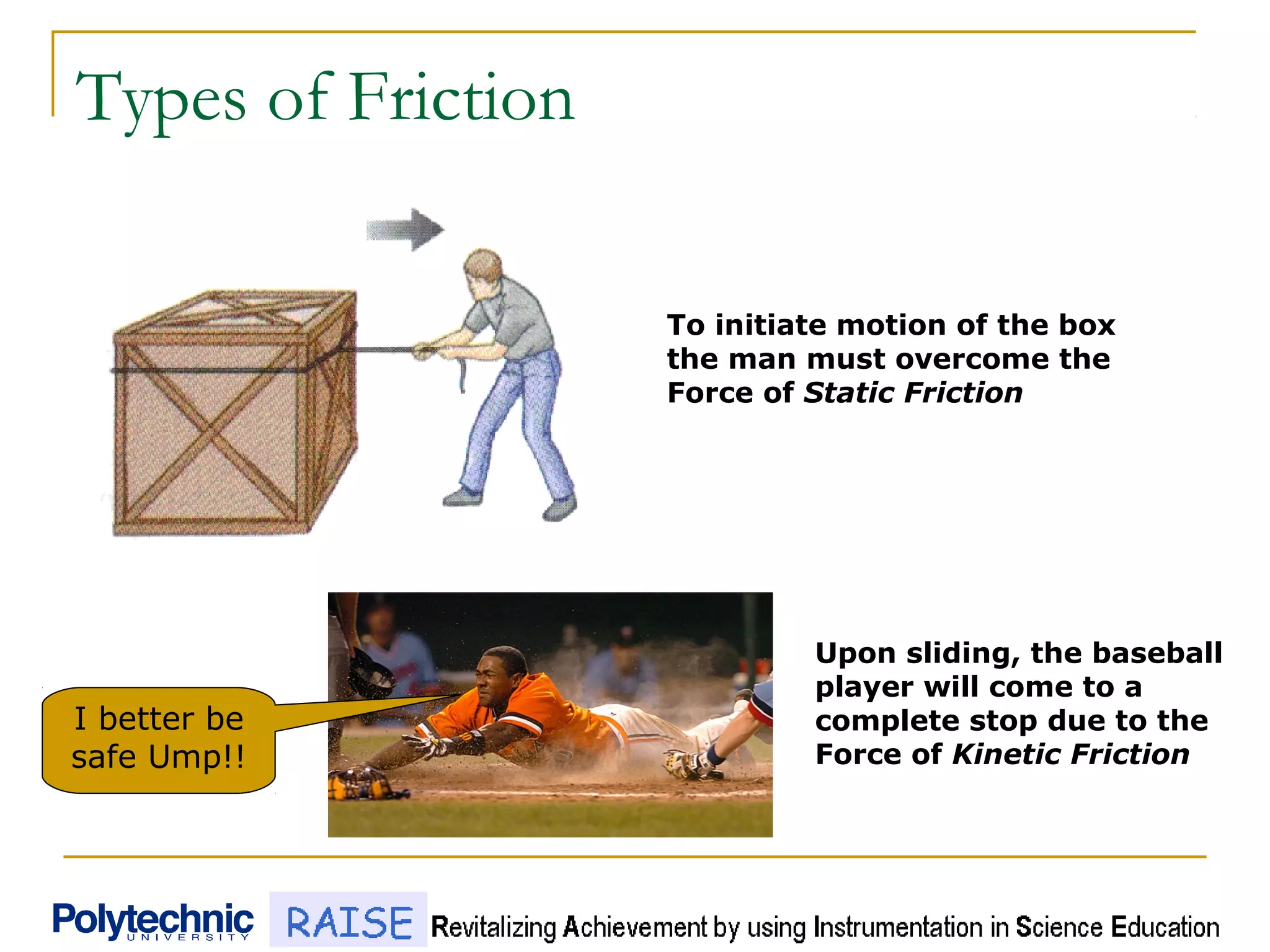Types of Friction
I better be
safe Ump!!
To initiate motion of the box
the man must overcome the
Force of Static Friction
Upon sliding, the baseball
player will come to a
complete stop due to the
Force of Kinetic Friction
 