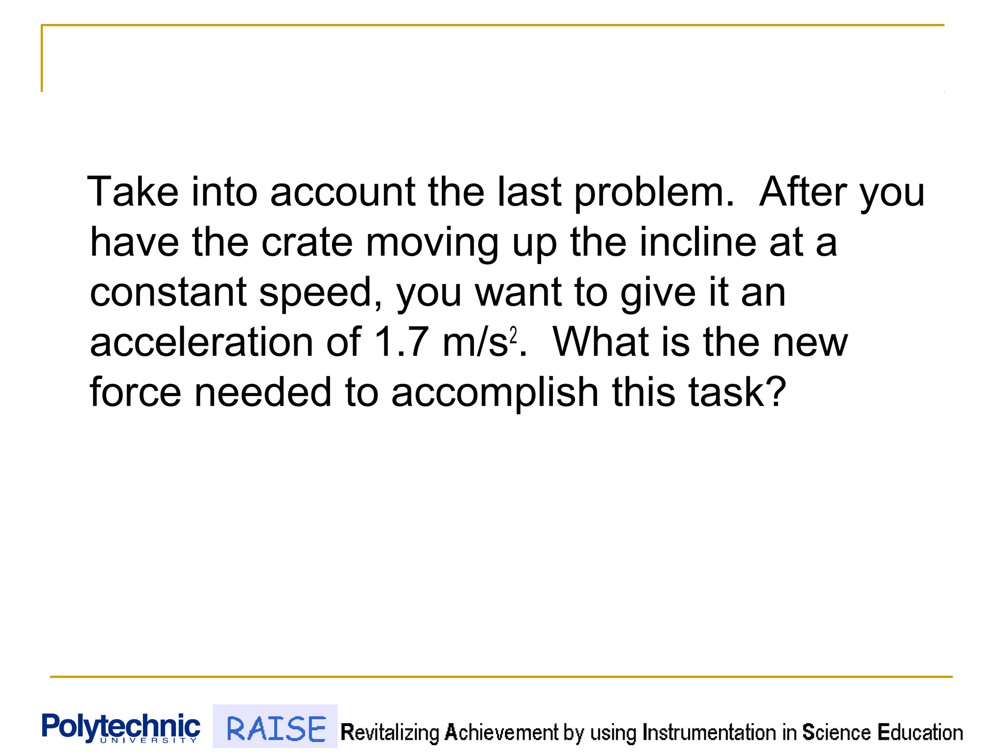 Take into account the last problem. After you
have the crate moving up the incline at a
constant speed, you want to give it an
acceleration of 1.7 m/s2
. What is the new
force needed to accomplish this task?
 