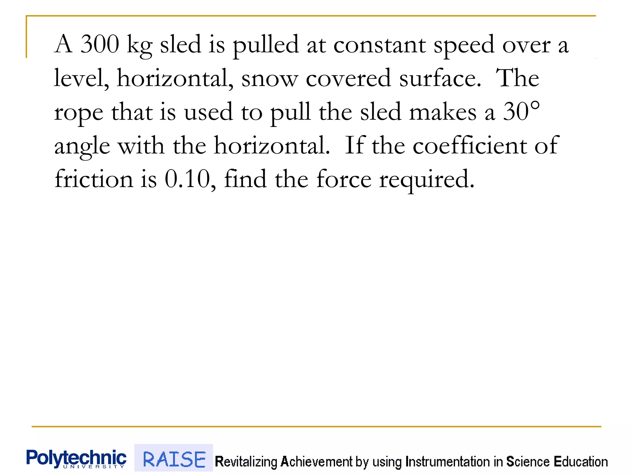 A 300 kg sled is pulled at constant speed over a
level, horizontal, snow covered surface. The
rope that is used to pull the sled makes a 30°
angle with the horizontal. If the coefficient of
friction is 0.10, find the force required.
 
