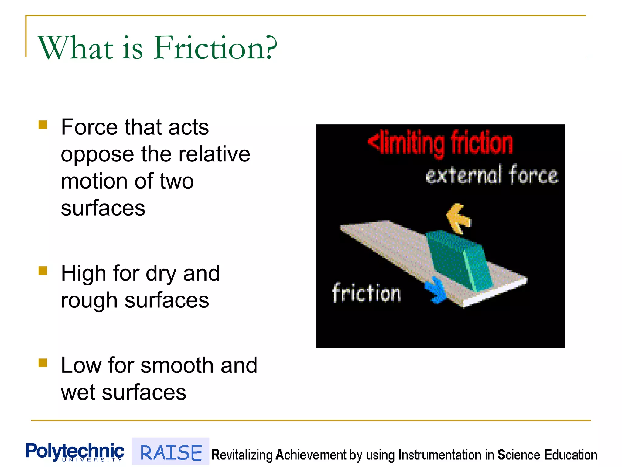 What is Friction?
 Force that acts
oppose the relative
motion of two
surfaces
 High for dry and
rough surfaces
 Low for smooth and
wet surfaces
 