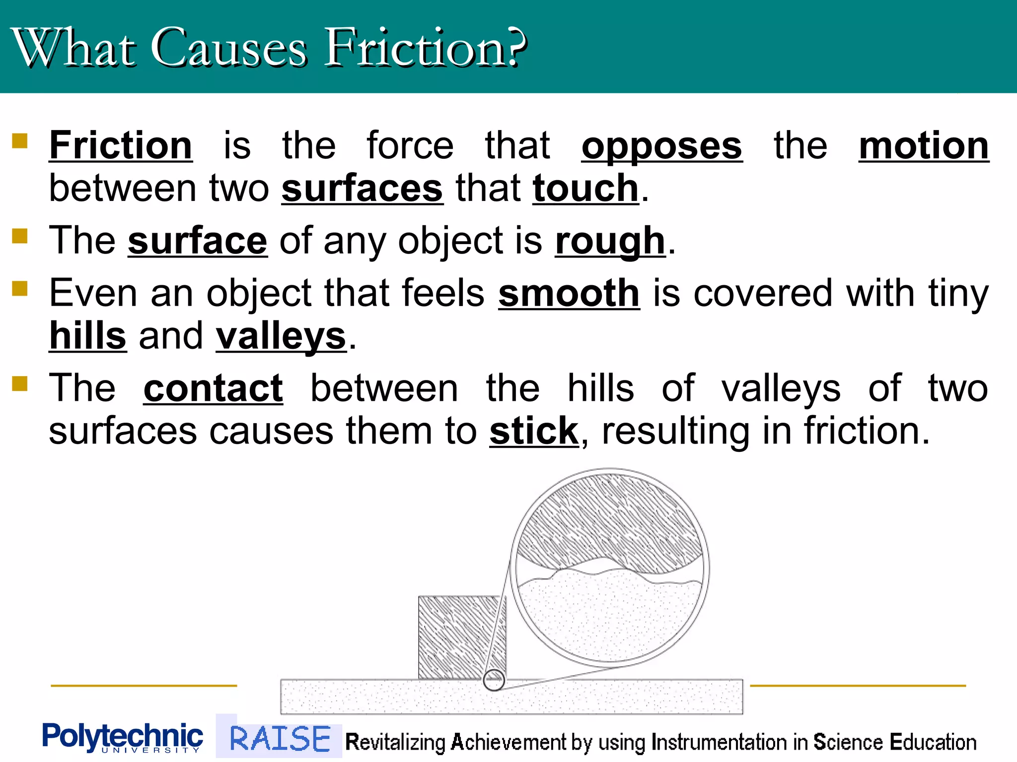 What Causes Friction?What Causes Friction?
 Friction is the force that opposes the motion
between two surfaces that touch.
 The surface of any object is rough.
 Even an object that feels smooth is covered with tiny
hills and valleys.
 The contact between the hills of valleys of two
surfaces causes them to stick, resulting in friction.
 