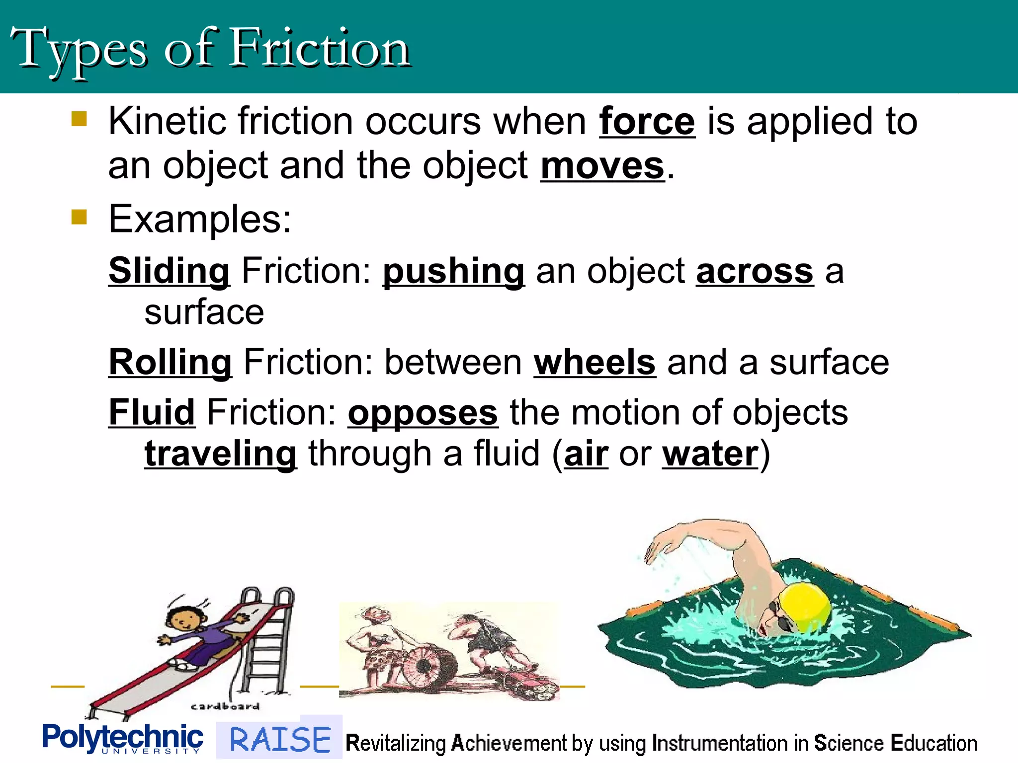  Kinetic friction occurs when force is applied to
an object and the object moves.
 Examples:
Sliding Friction: pushing an object across a
surface
Rolling Friction: between wheels and a surface
Fluid Friction: opposes the motion of objects
traveling through a fluid (air or water)
Types of FrictionTypes of Friction
 