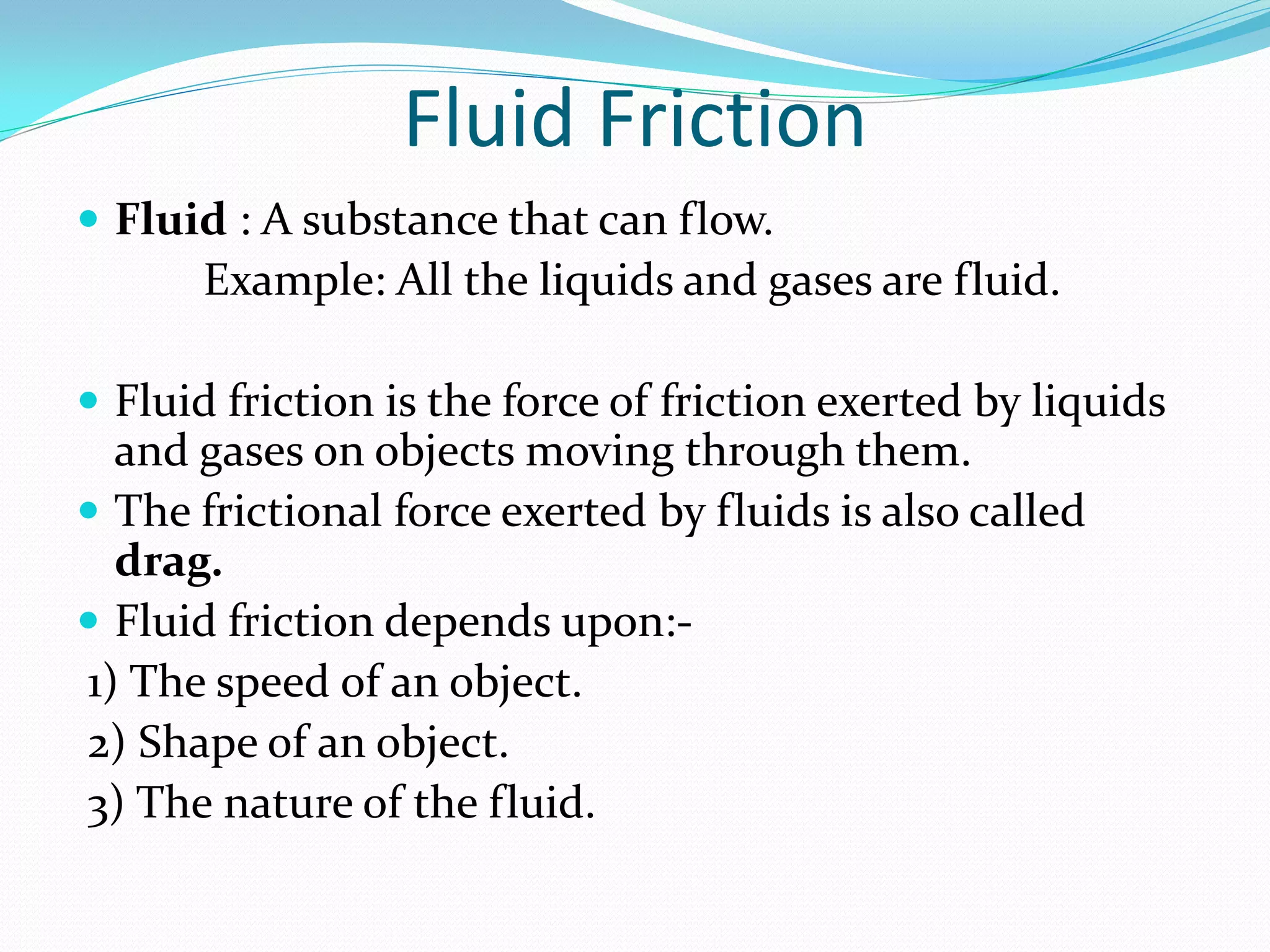 Fluid Friction
 Fluid : A substance that can flow.
Example: All the liquids and gases are fluid.
 Fluid friction is the force of friction exerted by liquids
and gases on objects moving through them.
 The frictional force exerted by fluids is also called
drag.
 Fluid friction depends upon:-
1) The speed of an object.
2) Shape of an object.
3) The nature of the fluid.
 