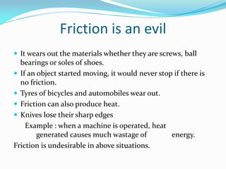 Friction is an evil
 It wears out the materials whether they are screws, ball
bearings or soles of shoes.
 If an object started moving, it would never stop if there is
no friction.
 Tyres of bicycles and automobiles wear out.
 Friction can also produce heat.
 Knives lose their sharp edges
Example : when a machine is operated, heat
generated causes much wastage of energy.
Friction is undesirable in above situations.
 