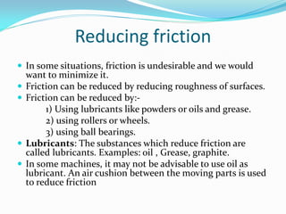 Reducing friction
 In some situations, friction is undesirable and we would
want to minimize it.
 Friction can be reduced by reducing roughness of surfaces.
 Friction can be reduced by:-
1) Using lubricants like powders or oils and grease.
2) using rollers or wheels.
3) using ball bearings.
 Lubricants: The substances which reduce friction are
called lubricants. Examples: oil , Grease, graphite.
 In some machines, it may not be advisable to use oil as
lubricant. An air cushion between the moving parts is used
to reduce friction
 