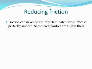 Reducing friction
 Friction can never be entirely eleminated. No surface is
perfectly smooth. Some irregularities are always there.
 