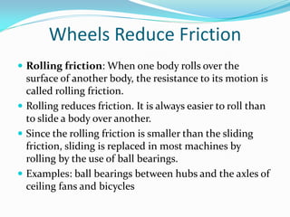 Wheels Reduce Friction
 Rolling friction: When one body rolls over the
surface of another body, the resistance to its motion is
called rolling friction.
 Rolling reduces friction. It is always easier to roll than
to slide a body over another.
 Since the rolling friction is smaller than the sliding
friction, sliding is replaced in most machines by
rolling by the use of ball bearings.
 Examples: ball bearings between hubs and the axles of
ceiling fans and bicycles
 