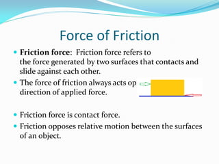 Force of Friction
 Friction force: Friction force refers to
the force generated by two surfaces that contacts and
slide against each other.
 The force of friction always acts opposite to the
direction of applied force.
 Friction force is contact force.
 Friction opposes relative motion between the surfaces
of an object.
 