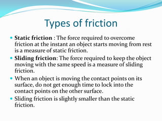 Types of friction
 Static friction : The force required to overcome
friction at the instant an object starts moving from rest
is a measure of static friction.
 Sliding friction: The force required to keep the object
moving with the same speed is a measure of sliding
friction.
 When an object is moving the contact points on its
surface, do not get enough time to lock into the
contact points on the other surface.
 Sliding friction is slightly smaller than the static
friction.
 