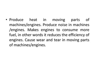 • Produce heat in moving parts of
machines/engines. Produce noise in machines
/engines. Makes engines to consume more
fuel, in other words it reduces the efficiency of
engines. Cause wear and tear in moving parts
of machines/engines.
 