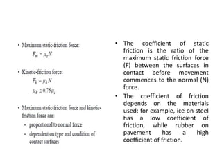 • The coefficient of static
friction is the ratio of the
maximum static friction force
(F) between the surfaces in
contact before movement
commences to the normal (N)
force.
• The coefficient of friction
depends on the materials
used; for example, ice on steel
has a low coefficient of
friction, while rubber on
pavement has a high
coefficient of friction.
 