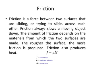 Friction
• Friction is a force between two surfaces that
are sliding, or trying to slide, across each
other. Friction always slows a moving object
down. The amount of friction depends on the
materials from which the two surfaces are
made. The rougher the surface, the more
friction is produced. Friction also produces
heat.
 