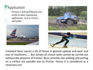 Frictional force causes a lot of losses in general upkeep and wear and
tear of machinery. ... But almost all crucial tasks cannot be carried out
without the presence of friction. Basic activities like walking and writing
on a surface are possible due to friction. Hence it is considered as a
necessary evil
 