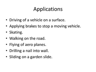 Applications
• Driving of a vehicle on a surface.
• Applying brakes to stop a moving vehicle.
• Skating.
• Walking on the road.
• Flying of aero planes.
• Drilling a nail into wall.
• Sliding on a garden slide.
 