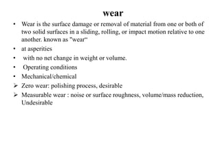wear
• Wear is the surface damage or removal of material from one or both of
two solid surfaces in a sliding, rolling, or impact motion relative to one
another. known as "wear“
• at asperities
• with no net change in weight or volume.
• Operating conditions
• Mechanical/chemical
 Zero wear: polishing process, desirable
 Measurable wear : noise or surface roughness, volume/mass reduction,
Undesirable
 