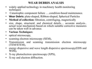 WEAR DEBRIS ANALSIS
• widely applied technology in machinery health monitoring
techniques
• Catastrophic component failure ….condition-based maintenance.
• Wear Debris: plate-shaped, Ribbon-shaped, Spherical Particles
• Method of collection: ﬁltration, centrifuging, magnetically
• size, shape, structural, and chemical details… accurate analysis..
actual wear mechanism based on which suitable corrective measures
can be taken well in advance.
• Various Techniques:
• optical microscopy,
• scanning electron microscopy (SEM),
• Transmission and scanning transmission electron microscopy
(TEM/STEM),
• energy dispersive and wave length dispersive spectroscopy(EDS and
WDS),
• X-ray photoelectron spectroscopy (XPS),
• X-ray and electron diffraction.
 