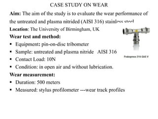 CASE STUDY ON WEAR
Aim: The aim of the study is to evaluate the wear performance of
the untreated and plasma nitrided (AISI 316) stainless steel.
Location: The University of Birmingham, UK
Wear test and method:
 Equipment: pin-on-disc tribometer
 Sample: untreated and plasma nitride AISI 316
 Contact Load: 10N
 Condition: in open air and without lubrication.
Wear measurement:
 Duration: 500 meters
 Measured: stylus profilometer ---wear track profiles
 