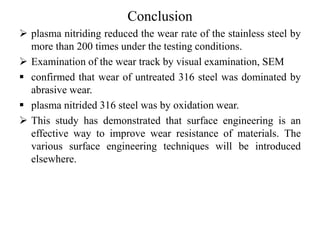 Conclusion
 plasma nitriding reduced the wear rate of the stainless steel by
more than 200 times under the testing conditions.
 Examination of the wear track by visual examination, SEM
 confirmed that wear of untreated 316 steel was dominated by
abrasive wear.
 plasma nitrided 316 steel was by oxidation wear.
 This study has demonstrated that surface engineering is an
effective way to improve wear resistance of materials. The
various surface engineering techniques will be introduced
elsewhere.
 