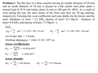Problem-1: The ﬂat face of a brass annulus having an outside diameter of 20 mm
and an inside diameter of 10 mm is placed on a ﬂat carbon steel plate under a
normal load of 10 N and rotates about its axis at 100 rpm for 100 h. As a result of
wear during the test, the mass losses of the brass and steel are 20 mg and1mg,
respectively. Calculate the wear coefﬁcients and wear depths for the bronze and the
steel. (Hardness of steel = 2.5 GPa, density of steel= 8.5 Mg/m3 , hardness of
brass=0.8 GPa, and density of brass=7.5 Mg/m3 .)
 