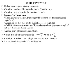 CORROSIVE WEAR
 Sliding occurs in corrosive environment.
 Chemical reaction + Mechanical action = Corrosive wear.
 Chemical reagent, reactive lubricant or even air.
 Stages of corrosive wear :
• Sliding surfaces chemically interact with environment (humid/industrial
vapor/acid)
• A reaction product (like oxide, chlorides, copper sulphide)
• Oxide formation-stress-increase film thickness-blistering(stress-strength of
adhesive bond)-cracking(tension).
• Wearing away of reaction product film.
 Critical film thickness: metal/oxide 𝑣 =
𝑘𝑊
𝐻
where 𝑘 =
𝑘3𝜆
2𝑎
 Chemical corrosion: enhance high temperature, high humidity
 Electro chemical corrosion: Galvanic action.
 