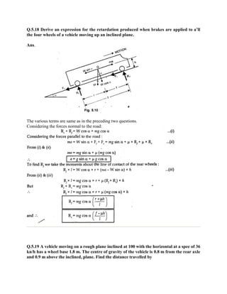 Q.5.18 Derive an expression for the retardation produced when brakes are applied to a’ll
the four wheels of a vehicle moving up an inclined plane.
Ans.
The various terms are same as in the preceding two questions.
Considering the forces normal to the road:
Q.5.19 A vehicle moving on a rough plane inclined at 100 with the horizontal at a spee of 36
kn/h has a wheel base 1.8 m. The centre of gravity of the vehicle is 0.8 m from the rear axle
and 0.9 m above the inclined, plane. Find the distance travelled by
 