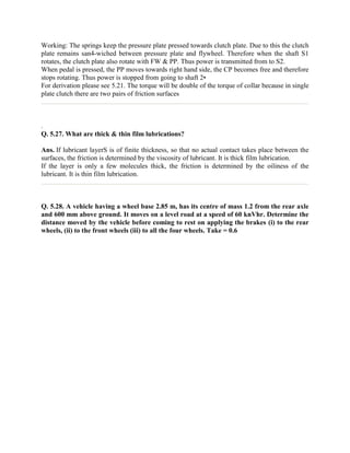 Working: The springs keep the pressure plate pressed towards clutch plate. Due to this the clutch
plate remains san4-wiched between pressure plate and flywheel. Therefore when the shaft S1
rotates, the clutch plate also rotate with FW & PP. Thus power is transmitted from to S2.
When pedal is pressed, the PP moves towards right hand side, the CP becomes free and therefore
stops rotating. Thus power is stopped from going to shaft 2•
For derivation please see 5.21. The torque will be double of the torque of collar because in single
plate clutch there are two pairs of friction surfaces
.
Q. 5.27. What are thick & thin film lubrications?
Ans. If lubricant layerS is of finite thickness, so that no actual contact takes place between the
surfaces, the friction is determined by the viscosity of lubricant. It is thick film lubrication.
If the layer is only a few molecules thick, the friction is determined by the oiliness of the
lubricant. It is thin film lubrication.
Q. 5.28. A vehicle having a wheel base 2.85 m, has its centre of mass 1.2 from the rear axle
and 600 mm above ground. It moves on a level road at a speed of 60 knVhr. Determine the
distance moved by the vehicle before coming to rest on applying the brakes (i) to the rear
wheels, (ii) to the front wheels (iii) to all the four wheels. Take = 0.6
 
