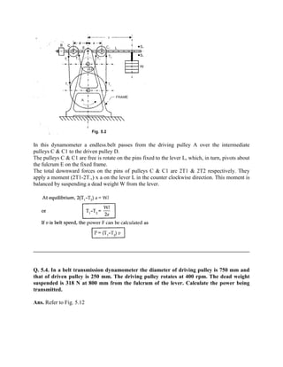 In this dynamometer a endless.belt passes from the driving pulley A over the intermediate
pulleys C & C1 to the driven pulley D.
The pulleys C & C1 are free is rotate on the pins fixed to the lever L, which, in turn, pivots about
the fulcrum E on the fixed frame.
The total downward forces on the pins of pulleys C & C1 are 2T1 & 2T2 respectively. They
apply a moment (2T1-2T.,) x a on the lever L in the counter clockwise direction. This moment is
balanced by suspending a dead weight W from the lever.
Q. 5.4. In a belt transmission dynamometer the diameter of driving pulley is 750 mm and
that of driven pulley is 250 mm. The driving pulley rotates at 400 rpm. The dead weight
suspended is 318 N at 800 mm from the fulcrum of the lever. Calculate the power being
transmitted.
Ans. Refer to Fig. 5.12
 