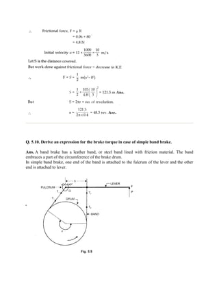 Q. 5.10. Derive an expression for the brake torque in case of simple band brake.
Ans. A band brake has a leather band, or steel band lined with friction material. The band
embraces a part of the circumference of the brake drum.
In simple band brake, one end of the band is attached to the fulcrum of the lever and the other
end is attached to lever.
 