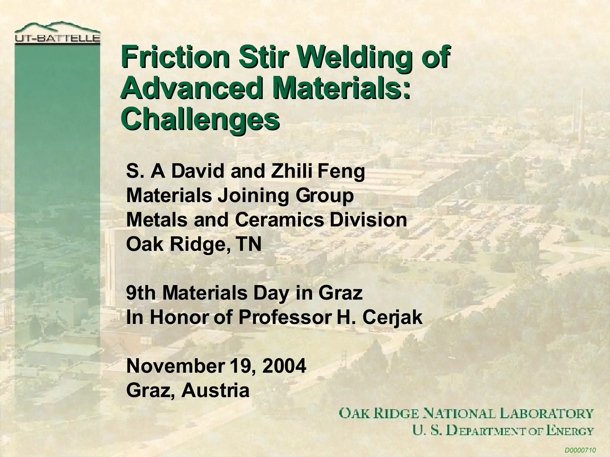 Friction Stir Welding of Advanced Materials: Challenges D0000710 S. A David and Zhili Feng Materials Joining Group Metals and Ceramics Division Oak Ridge, TN 9th Materials Day in Graz In Honor of Professor H. Cerjak November 19, 2004 Graz, Austria 