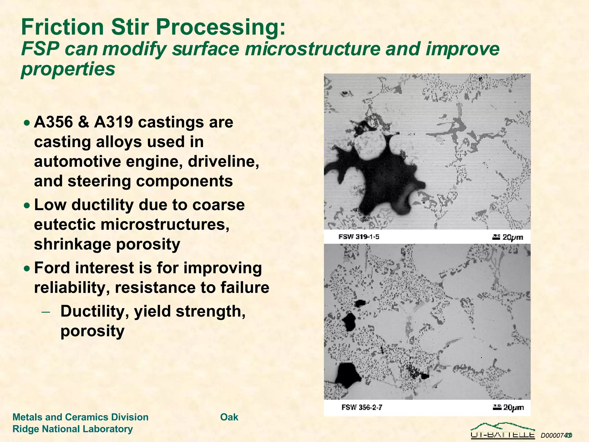 Friction Stir Processing:   FSP can modify surface microstructure and improve properties A356 & A319 castings are casting alloys used in automotive engine, driveline, and steering components Low ductility due to coarse eutectic microstructures, shrinkage porosity Ford interest is for improving reliability, resistance to failure Ductility, yield strength, porosity 