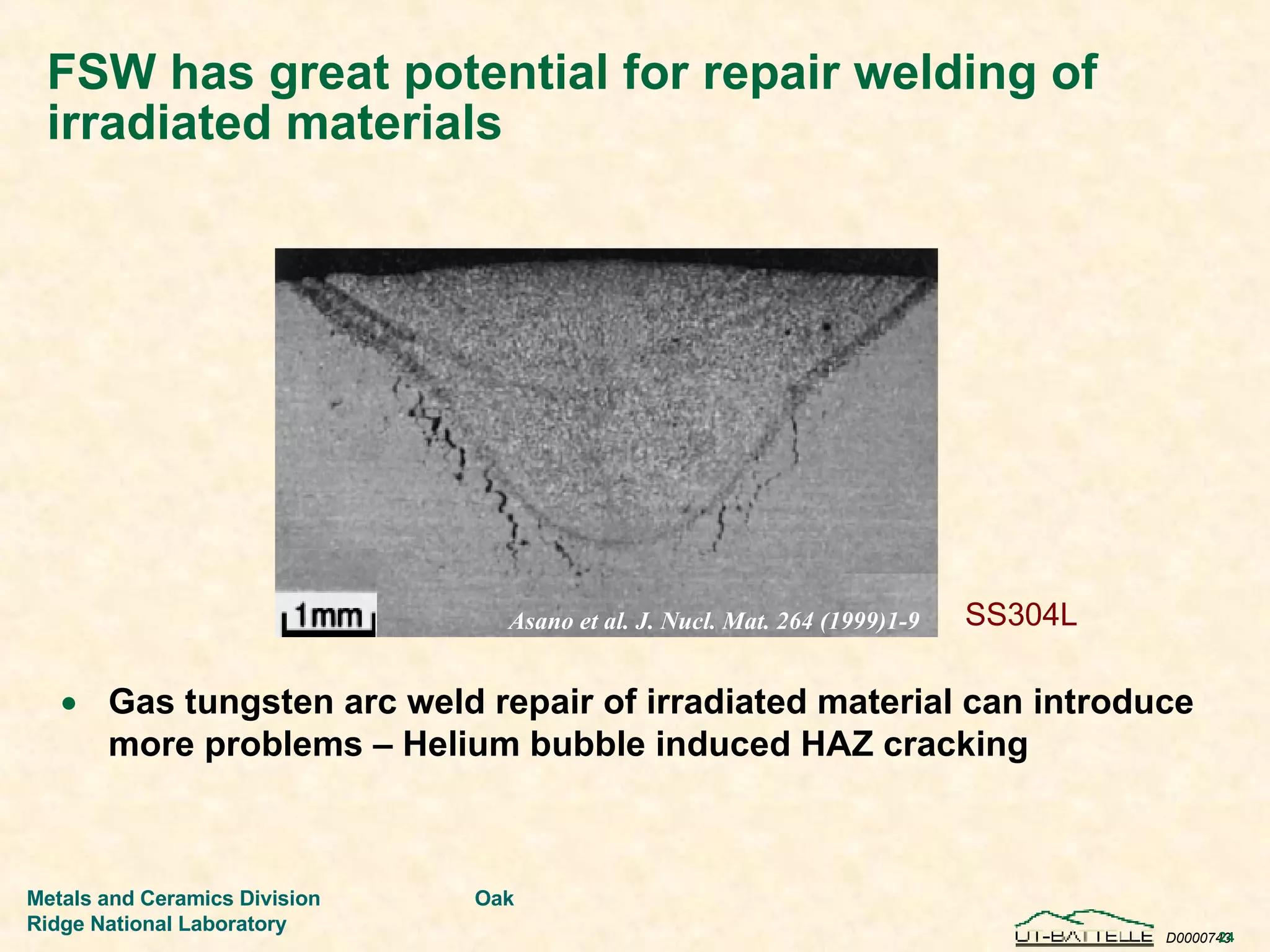 FSW has great potential for repair welding of irradiated materials Gas tungsten arc weld repair of irradiated material can introduce more problems – Helium bubble induced HAZ cracking  Asano et al. J. Nucl. Mat. 264 (1999)1-9 SS304L 