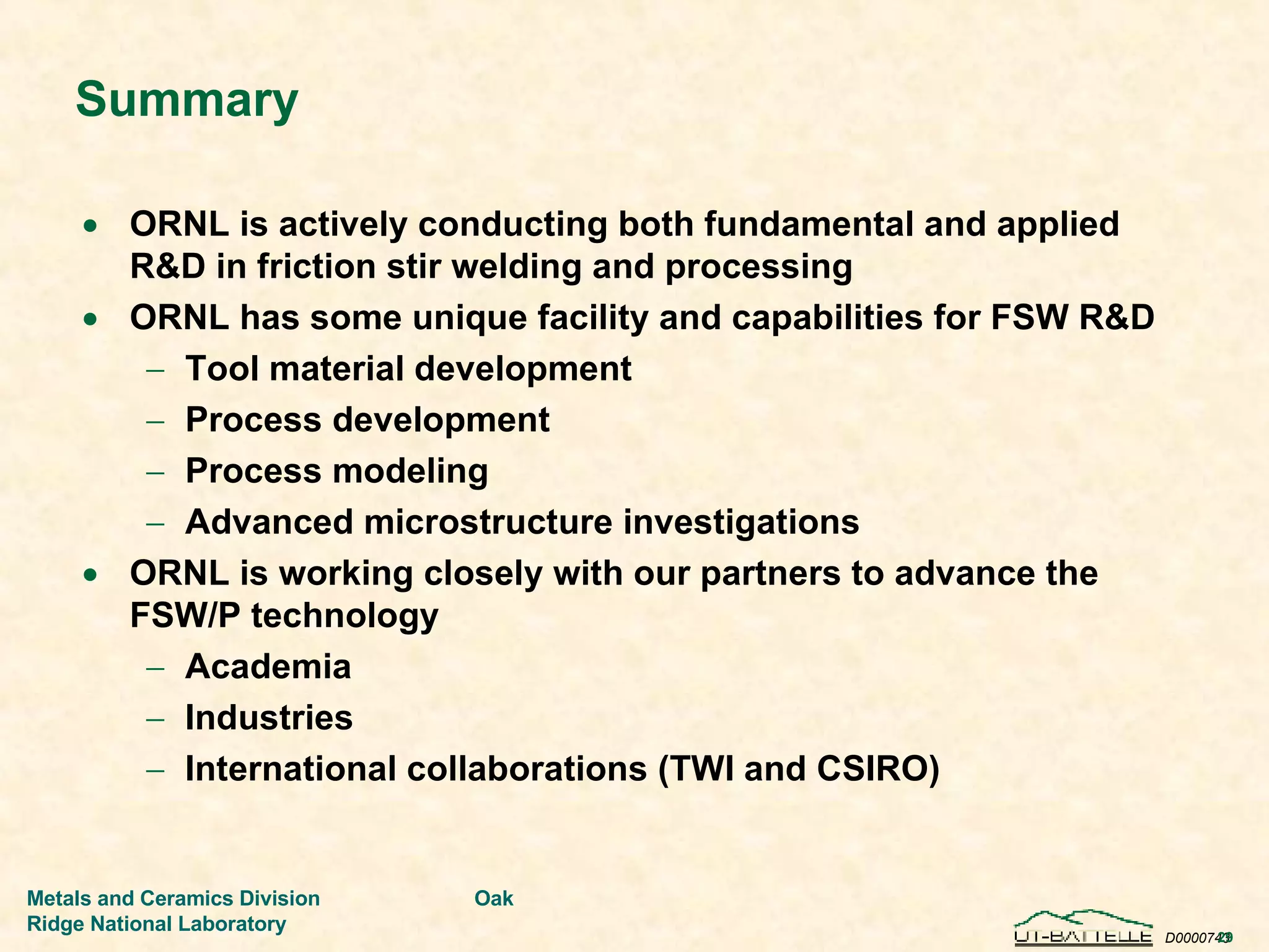 Summary ORNL is actively conducting both fundamental and applied R&D in friction stir welding and processing  ORNL has some unique facility and capabilities for FSW R&D Tool material development Process development Process modeling Advanced microstructure investigations ORNL is working closely with our partners to advance the FSW/P technology Academia Industries International collaborations (TWI and CSIRO) 