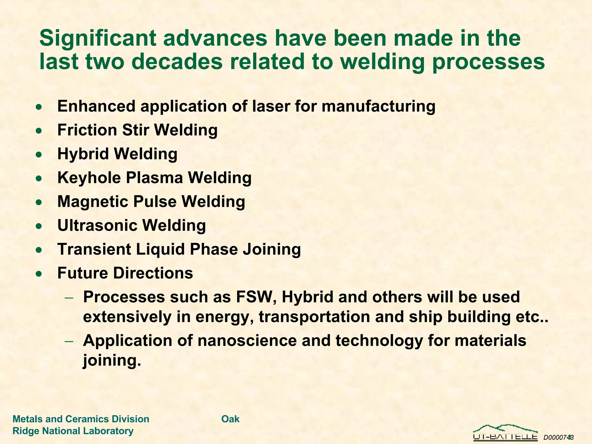 Significant advances have been made in the last two decades related to welding processes Enhanced application of laser for manufacturing Friction Stir Welding Hybrid Welding Keyhole Plasma Welding Magnetic Pulse Welding Ultrasonic Welding Transient Liquid Phase Joining Future Directions Processes such as FSW, Hybrid and others will be used extensively in energy, transportation and ship building etc.. Application of nanoscience and technology for materials joining. 