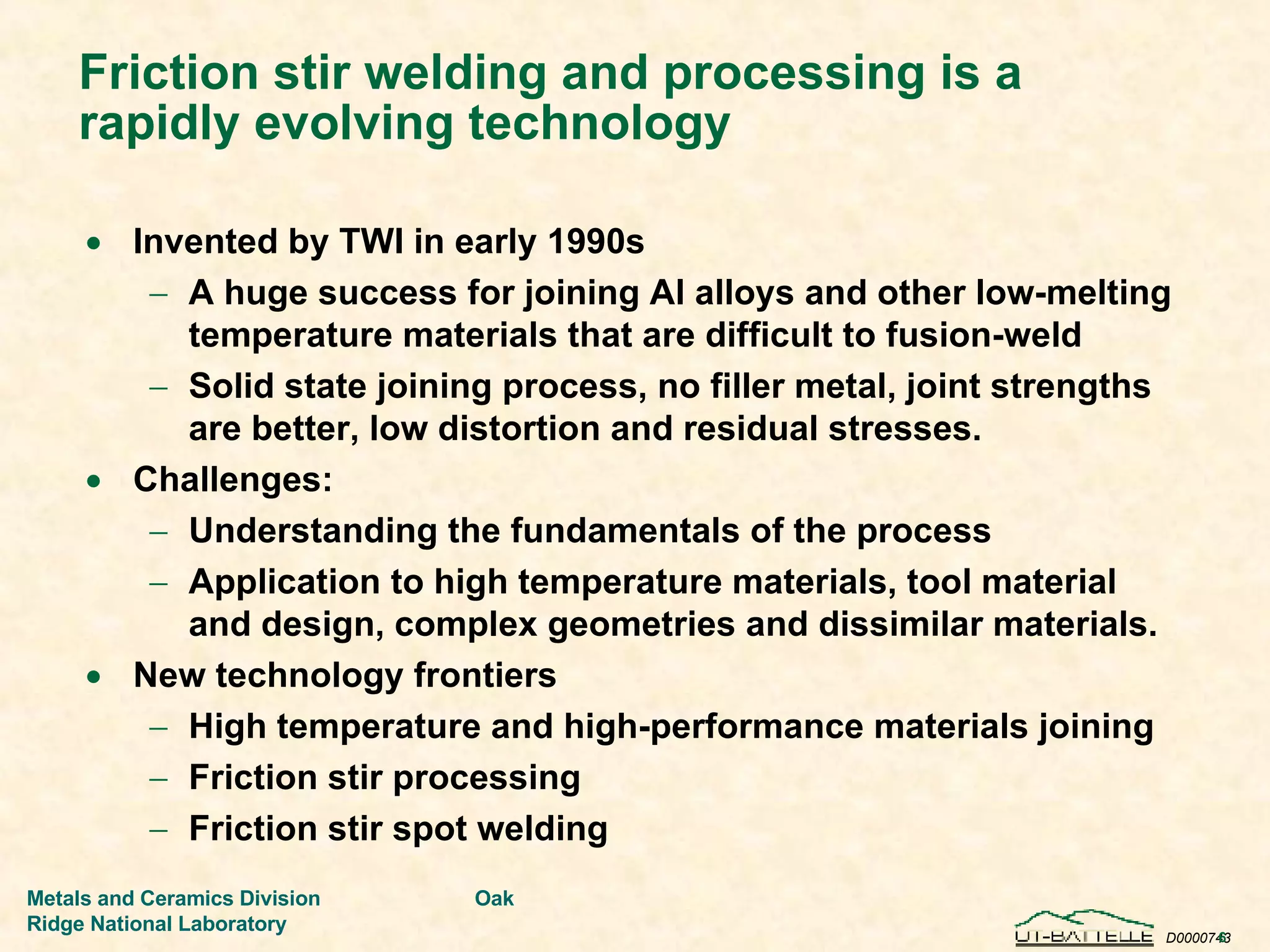 Friction stir welding and processing is a rapidly evolving technology Invented by TWI in early 1990s  A huge success for joining Al alloys and other low-melting temperature materials that are difficult to fusion-weld Solid state joining process, no filler metal, joint strengths are better, low distortion and residual stresses. Challenges: Understanding the fundamentals of the process Application to high temperature materials, tool material and design, complex geometries and dissimilar materials. New technology frontiers High temperature and high-performance materials joining Friction stir processing Friction stir spot welding 