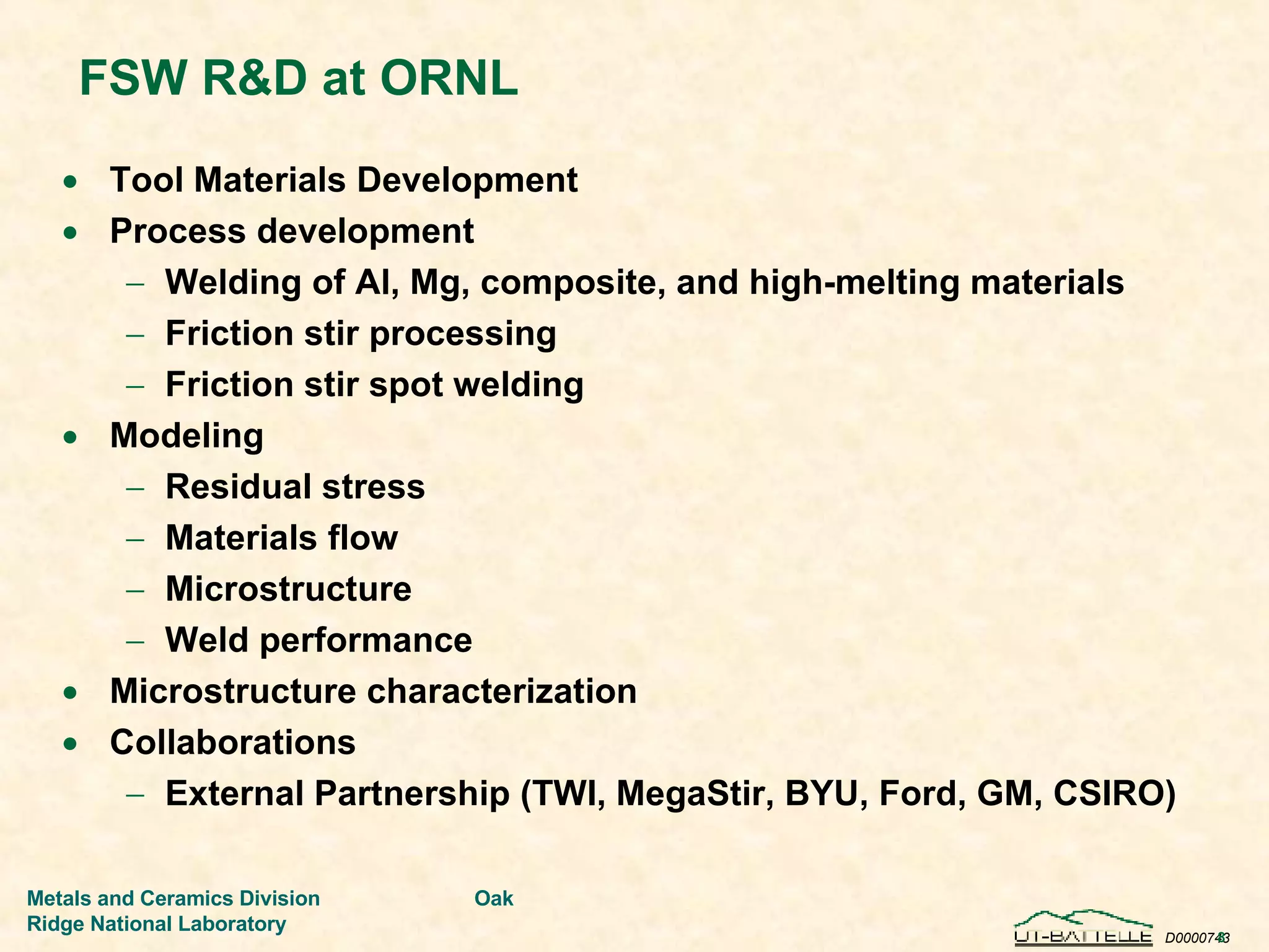 FSW R&D at ORNL Tool Materials Development Process development Welding of Al, Mg, composite, and high-melting materials Friction stir processing Friction stir spot welding Modeling Residual stress Materials flow Microstructure Weld performance Microstructure characterization Collaborations External Partnership (TWI, MegaStir, BYU, Ford, GM, CSIRO) 