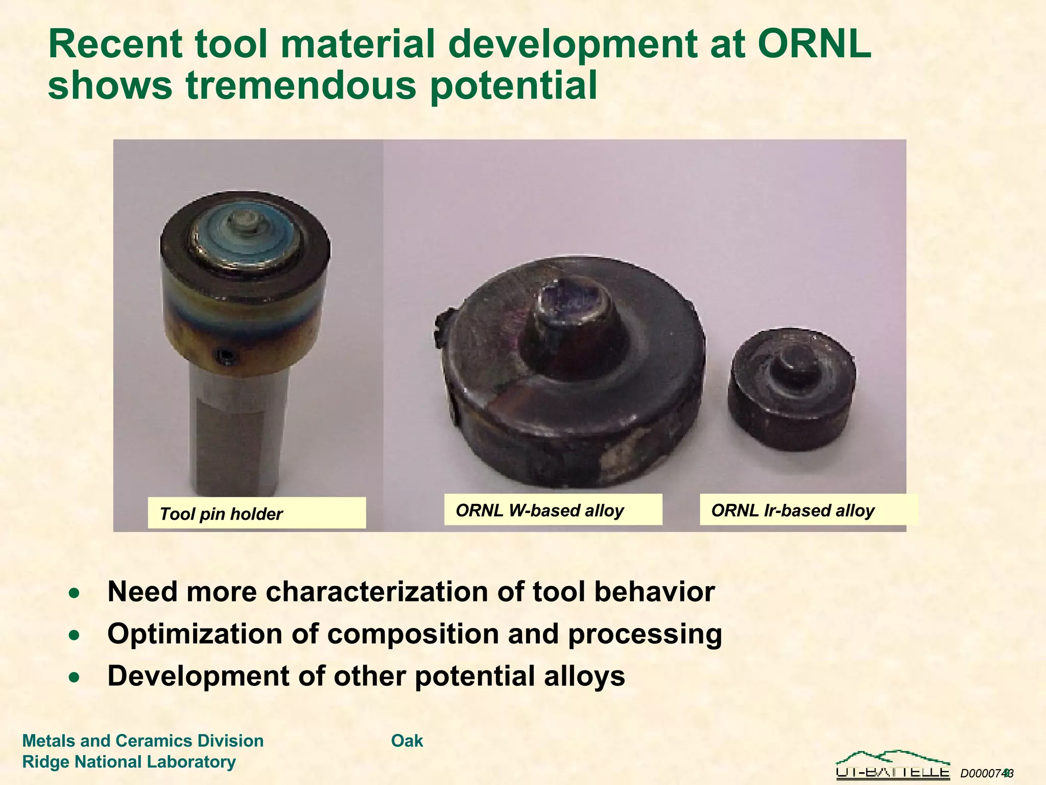 Recent tool material development at ORNL shows tremendous potential Need more characterization of tool behavior Optimization of composition and processing Development of other potential alloys ORNL W-based alloy ORNL Ir-based alloy Tool pin holder 