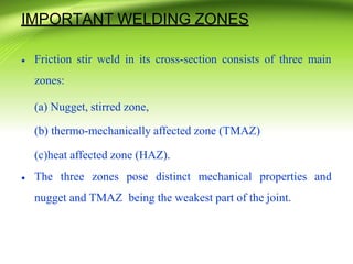 IMPORTANT WELDING ZONES
• Friction stir weld in its cross-section consists of three main
zones:
(a) Nugget, stirred zone,
(b) thermo-mechanically affected zone (TMAZ)
(c)heat affected zone (HAZ).
The three zones pose distinct mechanical properties and
nugget and TMAZ being the weakest part of the joint.
•
 