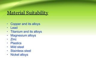 Material Suitability
▪ Copper and its alloys
▪ Lead
▪ Titanium and its alloys
▪ Magnesium alloys
▪ Zinc
▪ Plastics
▪ Mild steel
▪ Stainless steel
▪ Nickel alloys
 