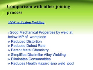 Comparison with other joining
process
FSW vs Fusion Welding
» Good Mechanical Properties by weld at
below MP of workpiece
» Reduced Distortion
» Reduced Defect Rate
» Parent Metal Chemistry
» Simplifies Dissimilar Alloy Welding
» Eliminates Consumables
» Reduces Health Hazard &no weld pool
 