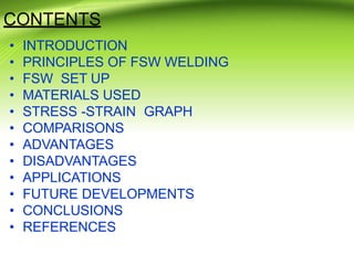 CONTENTS
• INTRODUCTION
• PRINCIPLES OF FSW WELDING
• FSW SET UP
• MATERIALS USED
• STRESS -STRAIN GRAPH
• COMPARISONS
• ADVANTAGES
• DISADVANTAGES
• APPLICATIONS
• FUTURE DEVELOPMENTS
• CONCLUSIONS
• REFERENCES
 