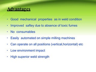 Advantages
▪ Good mechanical properties as in weld condition
▪ Improved saftey due to absence of toxic fumes
▪ No consumables
▪ Easily automated on simple milling machines
▪ Can operate on all positions (vertical,horizontal) etc
▪ Low environment impact
▪ High superior weld strength
 