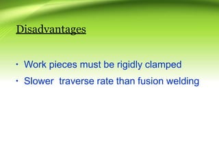 Disadvantages
▪ Work pieces must be rigidly clamped
▪ Slower traverse rate than fusion welding
 