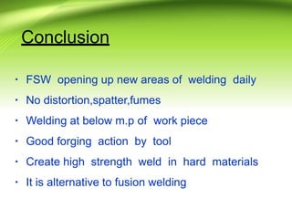 Conclusion
▪ FSW opening up new areas of welding daily
▪ No distortion,spatter,fumes
▪ Welding at below m.p of work piece
▪ Good forging action by tool
▪ Create high strength weld in hard materials
▪ It is alternative to fusion welding
 