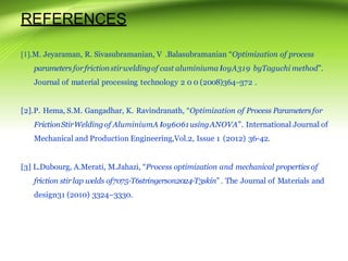 REFERENCES
[1].M. Jeyaraman, R. Sivasubramanian, V .Balasubramanian “Optimization of process
parameters forfrictionstirweldingof cast aluminiuma loyA319 byTaguchi method”.
Journal of material processing technology 2 0 0 (2008)364–372 .
[2].P. Hema, S.M. Gangadhar, K. Ravindranath, “Optimization of Process Parametersfor
FrictionStirWeldingof AluminiumA loy6061usingANOVA”. International Journal of
Mechanical and Production Engineering,Vol.2, Issue 1 (2012) 36-42.
[3] L.Dubourg, A.Merati, M.Jahazi, “Process optimization and mechanical properties of
friction stir lap welds of7075-T6stringerson2024-T3skin”. The Journal of Materials and
design31 (2010) 3324–3330.
 