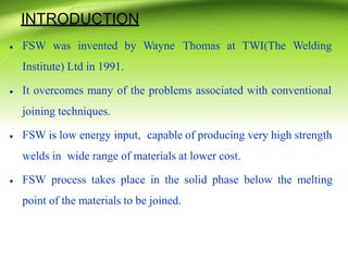 INTRODUCTION
• FSW was invented by Wayne Thomas at TWI(The Welding
Institute) Ltd in 1991.
•
•
It overcomes many of the problems associated with conventional
joining techniques.
FSW is low energy input, capable of producing very high strength
welds in wide range of materials at lower cost.
• FSW process takes place in the solid phase below the melting
point of the materials to be joined.
 