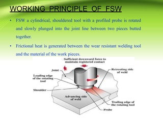 WORKING PRINCIPLE OF FSW
• FSW a cylindrical, shouldered tool with a profiled probe is rotated
and slowly plunged into the joint line between two pieces butted
together.
• Frictional heat is generated between the wear resistant welding tool
and the material of the work pieces.
 