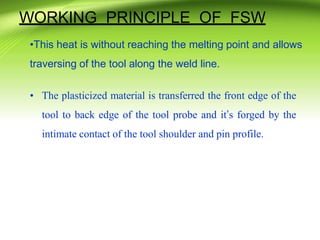 WORKING PRINCIPLE OF FSW
•This heat is without reaching the melting point and allows
traversing of the tool along the weld line.
• The plasticized material is transferred the front edge of the
tool to back edge of the tool probe and it’s forged by the
intimate contact of the tool shoulder and pin profile.
 