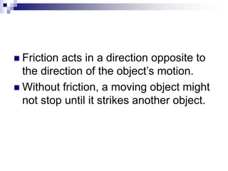  Friction acts in a direction opposite to
the direction of the object’s motion.
 Without friction, a moving object might
not stop until it strikes another object.
 