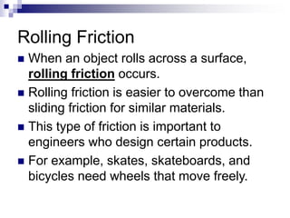 Rolling Friction
 When an object rolls across a surface,
rolling friction occurs.
 Rolling friction is easier to overcome than
sliding friction for similar materials.
 This type of friction is important to
engineers who design certain products.
 For example, skates, skateboards, and
bicycles need wheels that move freely.
 